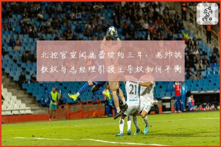 北控官宣闵鹿蕾续约三年，老帅执教权与总经理引援主导权如何平衡？