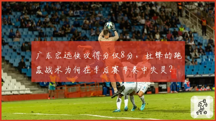 广东宏远快攻得分仅8分,杜锋的跑轰战术为何在季后赛节奏中失灵?