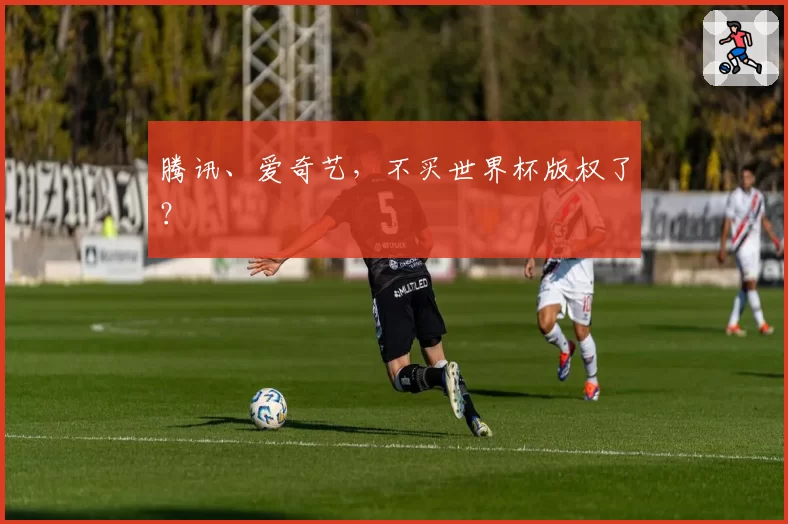 腾讯、爱奇艺，不买世界杯版权了？