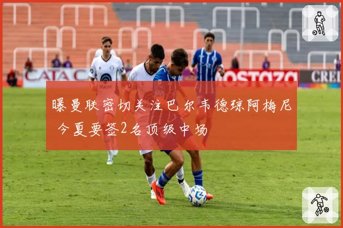 曝曼联密切关注巴尔韦德琼阿梅尼 今夏要签2名顶级中场