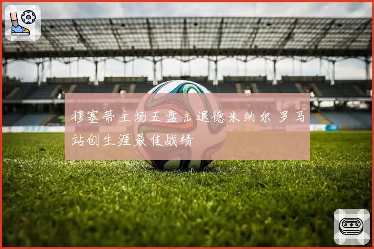穆塞蒂主场五盘击退德米纳尔 罗马站创生涯最佳战绩