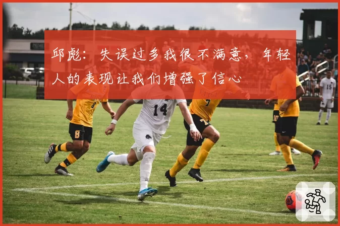 邱彪:失误过多我很不满意,年轻人的表现让我们增强了信心