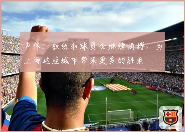 卢伟：教练和球员会继续拼搏，为上海这座城市带来更多的胜利