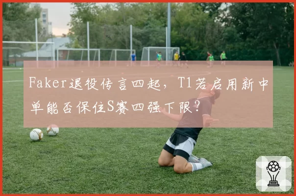 Faker退役传言四起，T1若启用新中单能否保住S赛四强下限？