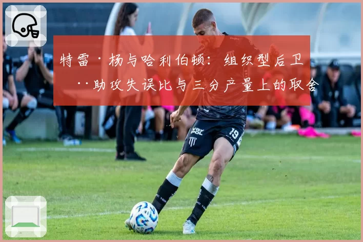 特雷·杨与哈利伯顿：组织型后卫在助攻失误比与三分产量上的取舍