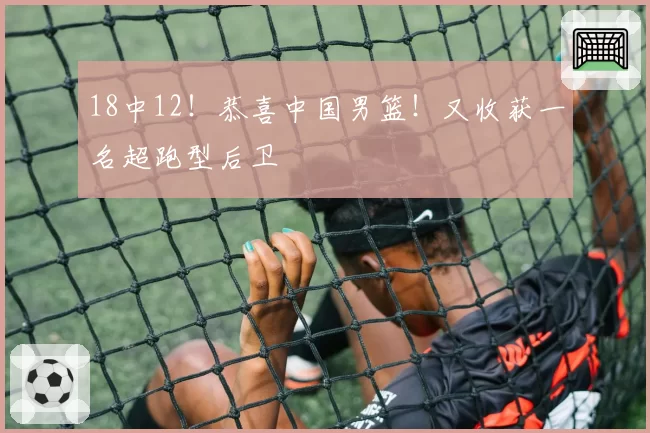 18中12!恭喜中国男篮!又收获一名超跑型后卫
