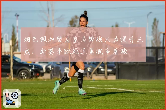 姆巴佩加盟后皇马锋线火力提升三成，新赛季欧冠卫冕概率看涨