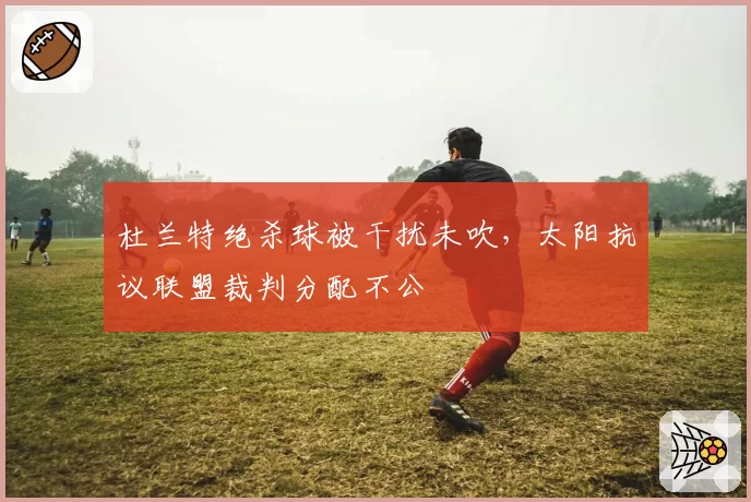 杜兰特绝杀球被干扰未吹，太阳抗议联盟裁判分配不公