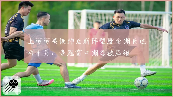 上海海港换帅后新阵型磨合期长达两个月，争冠窗口期恐被压缩