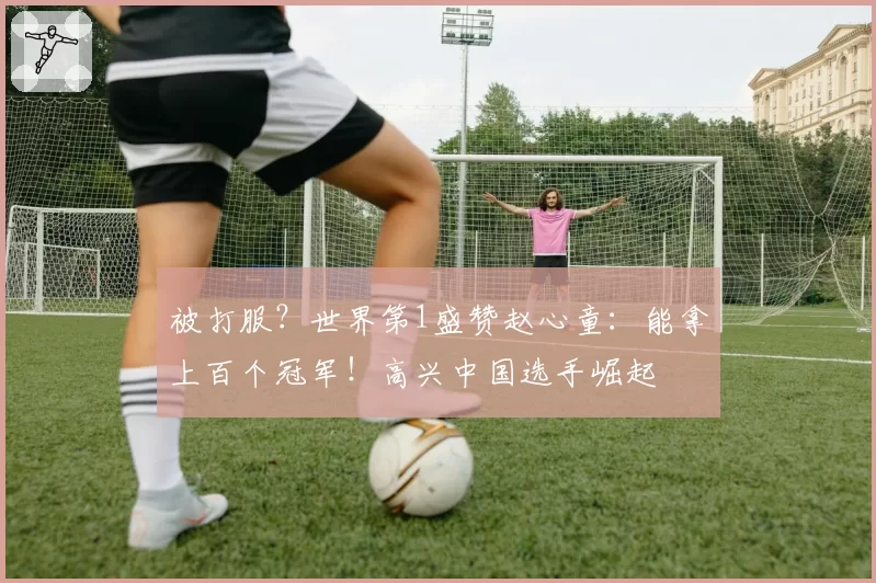 被打服？世界第1盛赞赵心童：能拿上百个冠军！高兴中国选手崛起